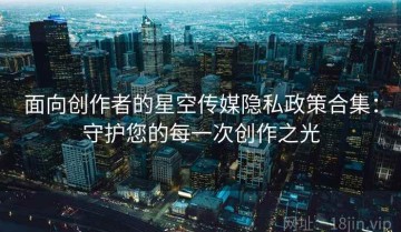 面向创作者的星空传媒隐私政策合集：守护您的每一次创作之光