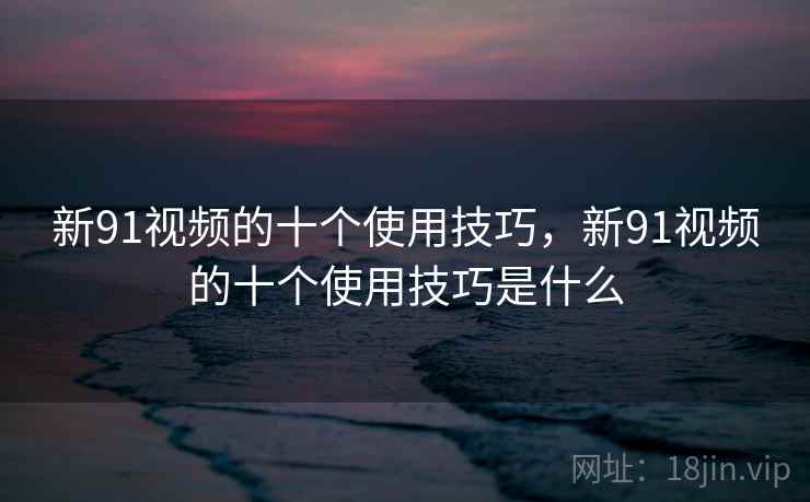 新91视频的十个使用技巧，新91视频的十个使用技巧是什么