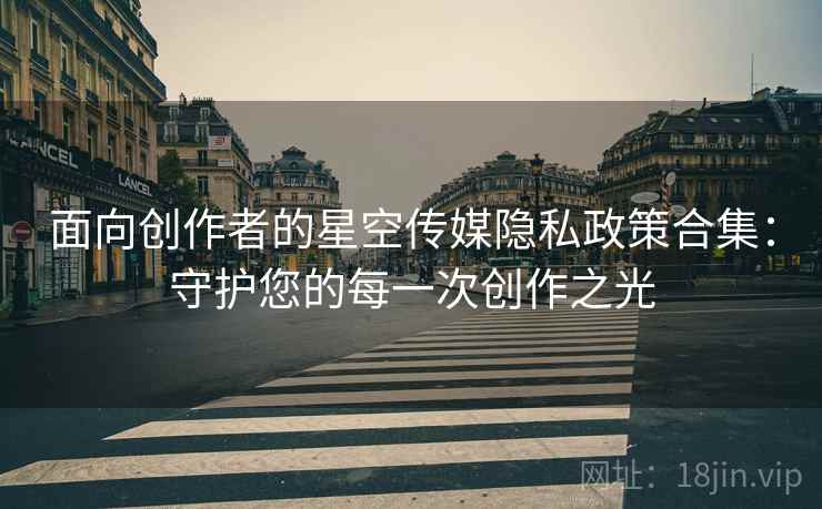 面向创作者的星空传媒隐私政策合集：守护您的每一次创作之光