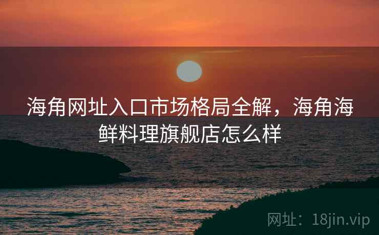 海角网址入口市场格局全解，海角海鲜料理旗舰店怎么样