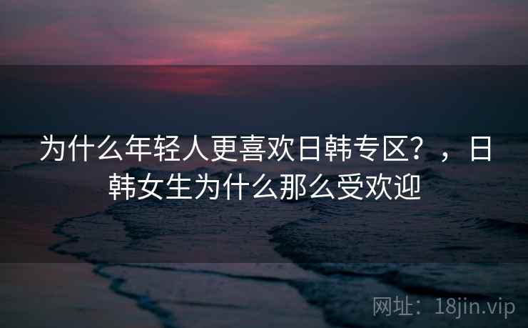 为什么年轻人更喜欢日韩专区？，日韩女生为什么那么受欢迎