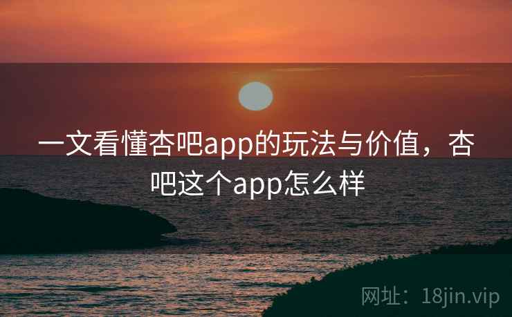 一文看懂杏吧app的玩法与价值，杏吧这个app怎么样