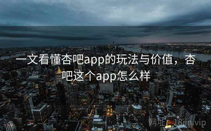 一文看懂杏吧app的玩法与价值，杏吧这个app怎么样