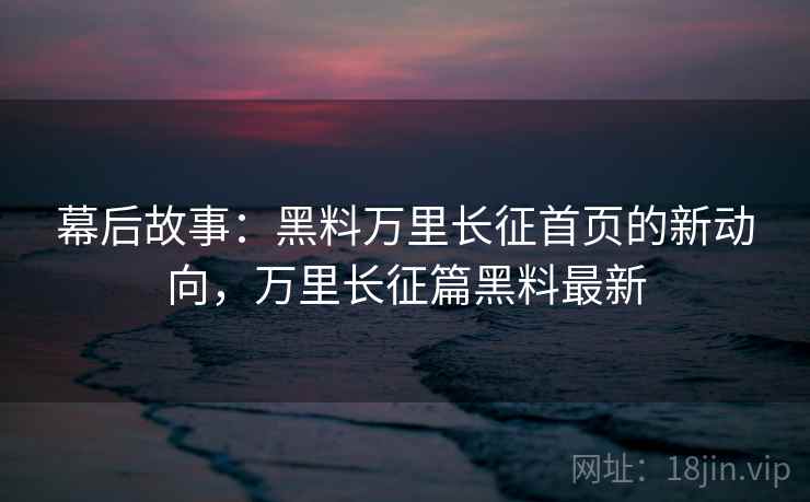 幕后故事：黑料万里长征首页的新动向，万里长征篇黑料最新
