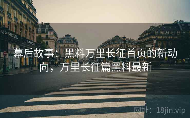 幕后故事：黑料万里长征首页的新动向，万里长征篇黑料最新