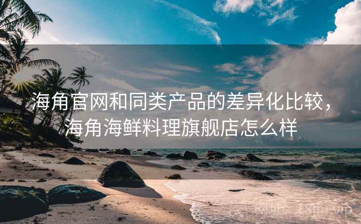 海角官网和同类产品的差异化比较，海角海鲜料理旗舰店怎么样