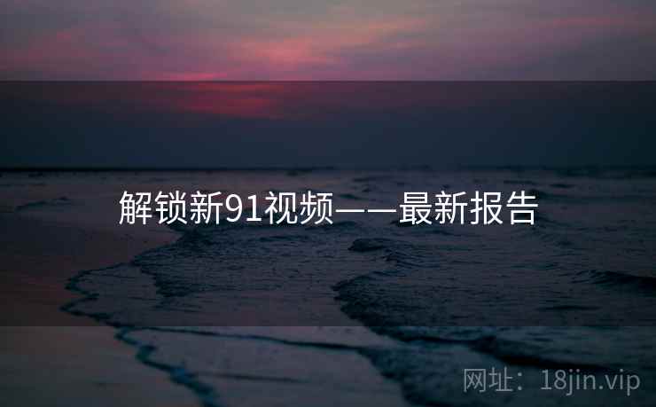解锁新91视频——最新报告