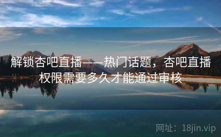 解锁杏吧直播——热门话题，杏吧直播权限需要多久才能通过审核