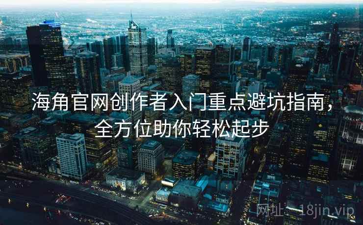 海角官网创作者入门重点避坑指南，全方位助你轻松起步
