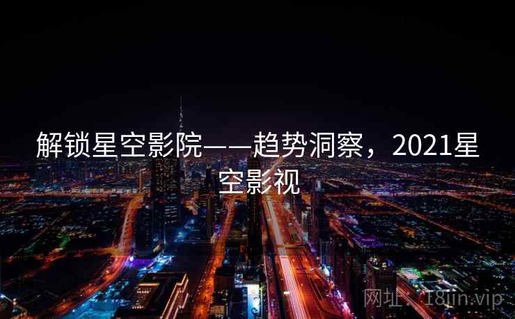 解锁星空影院——趋势洞察，2021星空影视