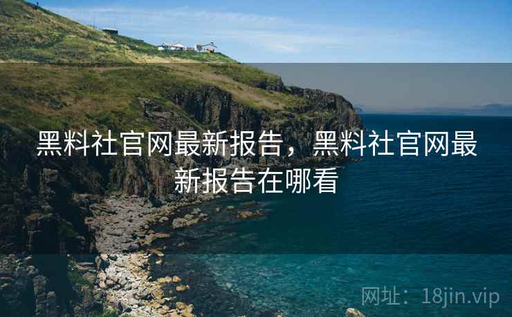 黑料社官网最新报告，黑料社官网最新报告在哪看