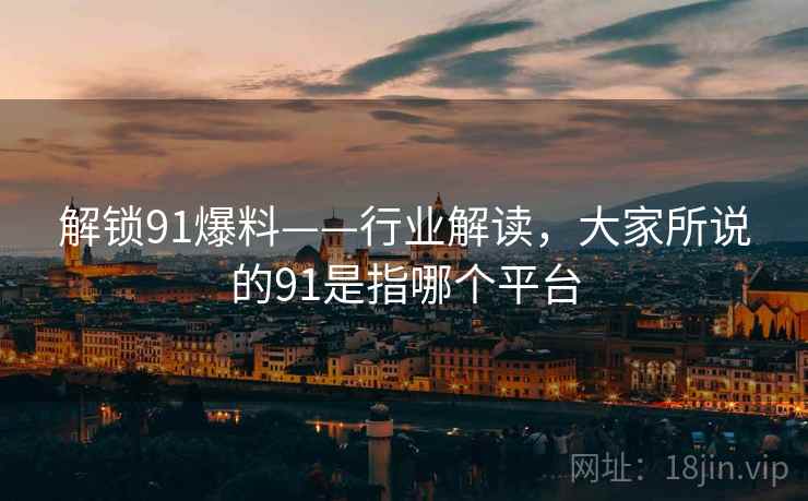 解锁91爆料——行业解读，大家所说的91是指哪个平台