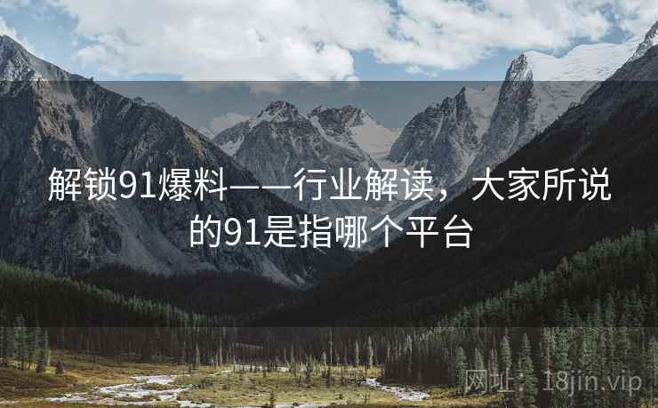 解锁91爆料——行业解读，大家所说的91是指哪个平台