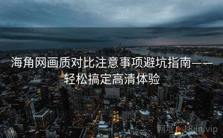 海角网画质对比注意事项避坑指南——轻松搞定高清体验