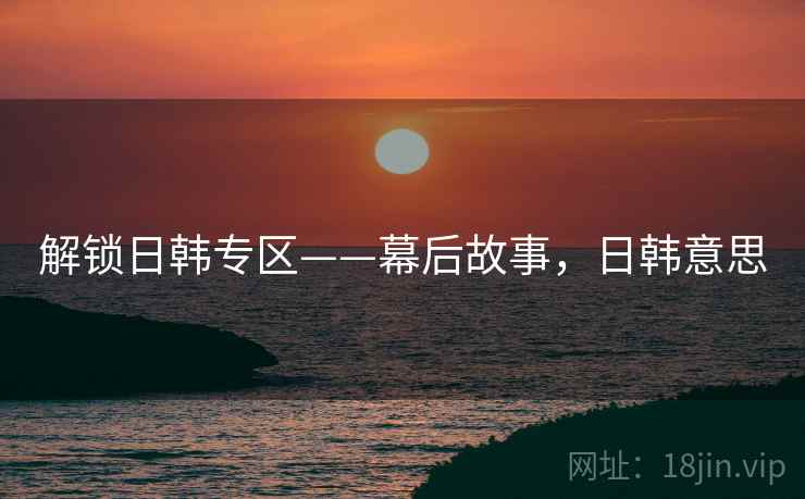 解锁日韩专区——幕后故事，日韩意思