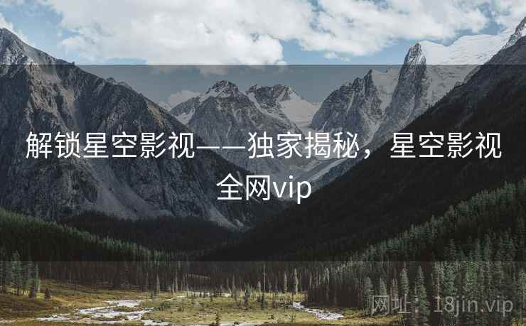 解锁星空影视——独家揭秘，星空影视全网vip